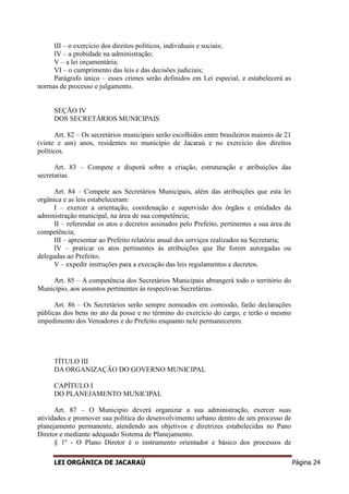 LEI ORGÂNICA DE JACARAÚ Página 24
III – o exercício dos direitos políticos, individuais e sociais;
IV – a probidade na administração;
V – a lei orçamentária;
VI – o cumprimento das leis e das decisões judiciais;
Parágrafo único – esses crimes serão definidos em Lei especial, e estabelecerá as
normas de processo e julgamento.
SEÇÃO IV
DOS SECRETÁRIOS MUNICIPAIS
Art. 82 – Os secretários municipais serão escolhidos entre brasileiros maiores de 21
(vinte e um) anos, residentes no município de Jacaraú e no exercício dos direitos
políticos.
Art. 83 – Compete e disporá sobre a criação, estruturação e atribuições das
secretarias.
Art. 84 – Compete aos Secretários Municipais, além das atribuições que esta lei
orgânica e as leis estabeleceram:
I – exercer a orientação, coordenação e supervisão dos órgãos e entidades da
administração municipal, na área de sua competência;
II – referendar os atos e decretos assinados pelo Prefeito, pertinentes a sua área de
competência;
III – apresentar ao Prefeito relatório anual dos serviços realizados na Secretaria;
IV – praticar os atos pertinentes às atribuições que lhe forem autorgadas ou
delegadas ao Prefeito;
V – expedir instruções para a execução das leis regulamentos e decretos.
Art. 85 – A competência dos Secretários Municipais abrangerá todo o território do
Município, aos assuntos pertinentes às respectivas Secretárias.
Art. 86 – Os Secretários serão sempre nomeados em comissão, farão declarações
públicas dos bens no ato da posse e no término do exercício do cargo, e terão o mesmo
impedimento dos Vereadores e do Prefeito enquanto nele permanecerem.
TÍTULO III
DA ORGANIZAÇÃO DO GOVERNO MUNICIPAL
CAPÍTULO I
DO PLANEJAMENTO MUNICIPAL
Art. 87 – O Municipio deverá organizar a sua administração, exercer suas
atividades e promover sua política do desenvolvimento urbano dentro de um processo de
planejamento permanente, atendendo aos objetivos e diretrizes estabelecidas no Pano
Diretor e mediante adequado Sistema de Planejamento.
§ 1º - O Plano Diretor é o instrumento orientador e básico dos processos de
 