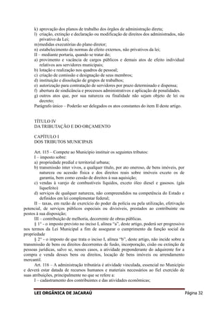 LEI ORGÂNICA DE JACARAÚ Página 32
k) aprovação dos planos de trabalho dos órgãos de administração direta;
l) criação, extinção e declaração ou modificação de direitos dos administrados, não
privativo da Lei;
m)medidas executórias do plano diretor;
n) estabelecimento de normas de efeito externos, não privativos da lei;
II – mediante portaria, quando se tratar do;
a) provimento e vacância de cargos públicos e demais atos de efeito individual
relativos aos servidores municipais;
b) lotação e realização nos quadros de pessoal;
c) criação de comissão e designação de seus membros;
d) instituição e dissolução de grupos de trabalhos;
e) autorização para contratação de servidores por prazo determinado e dispensa;
f) abertura de sindicância e processos administrativos e aplicação de penalidades.
g) outros atos que, por sua natureza ou finalidade não sejam objeto de lei ou
decreto;
Parágrafo único – Poderão ser delegados os atos constantes do item II deste artigo.
TÍTULO IV
DA TRIBUTAÇÃO E DO ORÇAMENTO
CAPÍTULO I
DOS TRIBUTOS MUNICIPAIS
Art. 115 – Compete ao Município instituir os seguintes tributos:
I – imposto sobre:
a) propriedade predial e territorial urbana;
b) transmissão inter vivos, a qualquer título, por ato oneroso, de bens imóveis, por
natureza ou acessão física e dos direitos reais sobre imóveis exceto os de
garantia, bem como cessão de direitos à sua aquisição;
c) vendas à varejo de combustíveis líquidos, exceto óleo diesel e gasosos. (gás
liquefeito)
d) serviços de qualquer natureza, não compreendidos na competência do Estado e
definidos em lei complementar federal;
II – taxas, em razão de exercício do poder da polícia ou pela utilização, efetivação
potencial, de serviços públicos especiais ou divisíveis, prestados ao contribuinte ou
postos à sua disposição;
III – contribuição de melhoria, decorrente de obras públicas.
§ 1° - o imposto previsto no inciso I, alínea “a”, deste artigo, poderá ser progressivo
nos termos da Lei Municipal a fim de assegurar o cumprimento da função social da
propriedade
§ 2° - o imposto de que trata o inciso I, alínea “b”, deste artigo, não incide sobre a
transmissão de bens ou direitos decorrentes de fusão, incorporação, cisão ou extinção de
pessoas jurídicas, salvo se, nesses casos, a atividade preponderante do adquirente for a
compra e venda desses bens ou direitos, locação de bens imóveis ou arrendamento
mercantil.
Art. 116 – A administração tributária é atividade vinculada, essencial no Município
e deverá estar datada de recursos humanos e materiais necessários ao fiel exercido de
suas atribuições, principalmente no que se refere a:
I – cadastramento dos contribuintes e das atividades econômicas;
 