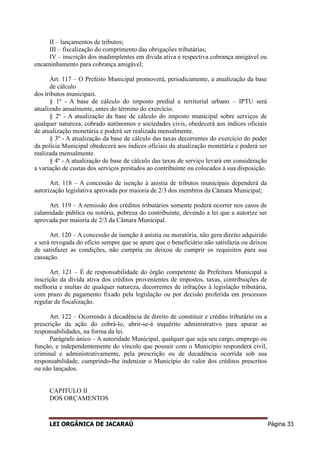 LEI ORGÂNICA DE JACARAÚ Página 33
II – lançamentos de tributos;
III – fiscalização do comprimento das obrigações tributárias;
IV – inscrição dos inadimplentes em divida ativa e respectiva cobrança amigável ou
encaminhamento para cobrança amigável;
Art. 117 – O Prefeito Municipal promoverá, periodicamente, a atualização da base
de cálculo
dos tributos municipais.
§ 1º - A base de cálculo do imposto predial e territorial urbano – IPTU será
atualizado anualmente, antes do término do exercício.
§ 2º - A atualização da base de cálculo do imposto municipal sobre serviços de
qualquer natureza, cobrado autônomos e sociedades civis, obedecerá aos índices oficiais
de atualização monetária e poderá ser realizada mensalmente.
§ 3º - A atualização da base de cálculo das taxas decorrentes do exercício do poder
da polícia Municipal obedecerá aos índices oficiais da atualização monetária e poderá ser
realizada mensalmente.
§ 4º - A atualização de base de cálculo das taxas de serviço levará em consideração
a variação de custas dos serviços prestados ao contribuinte ou colocados à sua disposição.
Art. 118 – A concessão de isenção à anistia de tributos municipais dependerá da
autorização legislativa aprovada por maioria de 2/3 dos membros da Câmara Municipal;
Art. 119 – A remissão dos créditos tributários somente poderá ocorrer nos casos de
calamidade pública ou notória, pobreza do contribuinte, devendo a lei que a autorize ser
aprovada por maioria de 2/3 da Câmara Municipal.
Art. 120 – A concessão de isenção à anistia ou moratória, não gera direito adquirido
e será revogada do oficio sempre que se apure que o beneficiário não satisfazia ou deixou
de satisfazer as condições, não cumpria ou deixou de cumprir os requisitos para sua
cassação.
Art. 121 – É de responsabilidade do órgão competente da Prefeitura Municipal a
inscrição da dívida ativa dos créditos provenientes de impostos, taxas, contribuições de
melhoria e multas de qualquer natureza, decorrentes de infrações à legislação tributária,
com prazo de pagamento fixado pela legislação ou por decisão proferida em processos
regular de fiscalização.
Art. 122 – Ocorrendo à decadência de direito de constituir e crédito tributário ou a
prescrição da ação do cobrá-lo, abrir-se-á inquérito administrativo para apurar as
responsabilidades, na forma da lei.
Parágrafo único – A autoridade Municipal, qualquer que seja seu cargo, emprego ou
função, e independentemente do vínculo que possuir com o Município responderá civil,
criminal e administrativamente, pela prescrição ou de decadência ocorrida sob sua
responsabilidade, cumprindo-lhe indenizar o Município do valor dos créditos prescritos
ou não lançados.
CAPITULO II
DOS ORÇAMENTOS
 