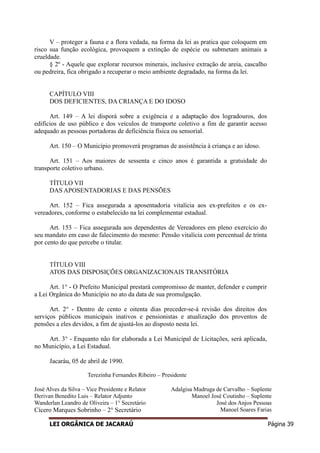 LEI ORGÂNICA DE JACARAÚ Página 39
V – proteger a fauna e a flora vedada, na forma da lei as pratica que coloquem em
risco sua função ecológica, provoquem a extinção de espécie ou submetam animais a
crueldade.
§ 2º - Aquele que explorar recursos minerais, inclusive extração de areia, cascalho
ou pedreira, fica obrigado a recuperar o meio ambiente degradado, na forma da lei.
CAPÍTULO VIII
DOS DEFICIENTES, DA CRIANÇA E DO IDOSO
Art. 149 – A lei disporá sobre a exigência e a adaptação dos logradouros, dos
edifícios de uso público e dos veículos de transporte coletivo a fim de garantir acesso
adequado as pessoas portadoras de deficiência física ou sensorial.
Art. 150 – O Município promoverá programas de assistência à criança e ao idoso.
Art. 151 – Aos maiores de sessenta e cinco anos é garantida a gratuidade do
transporte coletivo urbano.
TÍTULO VII
DAS APOSENTADORIAS E DAS PENSÕES
Art. 152 – Fica assegurada a aposentadoria vitalícia aos ex-prefeitos e os ex-
vereadores, conforme o estabelecido na lei complementar estadual.
Art. 153 – Fica assegurada aos dependentes de Vereadores em pleno exercício do
seu mandato em caso de falecimento do mesmo: Pensão vitalícia com percentual de trinta
por cento do que percebe o titular.
TÍTULO VIII
ATOS DAS DISPOSIÇÕES ORGANIZACIONAIS TRANSITÓRIA
Art. 1° - O Prefeito Municipal prestará compromisso de manter, defender e cumprir
a Lei Orgânica do Município no ato da data de sua promulgação.
Art. 2° - Dentro de cento e oitenta dias preceder-se-á revisão dos direitos dos
serviços públicos municipais inativos e pensionistas e atualização dos proventos de
pensões a eles devidos, a fim de ajustá-los ao disposto nesta lei.
Art. 3° - Enquanto não for elaborada a Lei Municipal de Licitações, será aplicada,
no Município, a Lei Estadual.
Jacaráu, 05 de abril de 1990.
Terezinha Fernandes Ribeiro – Presidente
José Alves da Silva – Vice Presidente e Relator
Derivan Benedito Luis – Relator Adjunto
Wanderlan Leandro de Oliveira – 1° Secretário
Cícero Marques Sobrinho – 2° Secretário
Adalgisa Madruga de Carvalho – Suplente
Manoel José Coutinho – Suplente
José dos Anjos Pessoas
Manoel Soares Farias
 