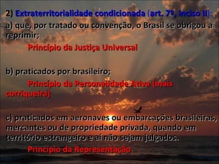 2)  Extraterritorialidade condicionada  ( art. 7º, inciso II ):  a) que, por tratado ou convenção, o Brasil se obrigou a reprimir;  Princípio da Justiça Universal b) praticados por brasileiro;  Princípio da Personalidade Ativa (mais corriqueira) c) praticados em aeronaves ou embarcações brasileiras, mercantes ou de propriedade privada, quando em território estrangeiro e aí não sejam julgados.  Princípio da Representação 