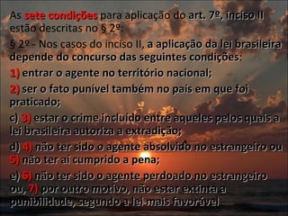 As  sete   condições  para aplicação do  art. 7º, inciso II  estão descritas no § 2º:  § 2º - Nos casos do inciso II,  a aplicação da lei brasileira depende do concurso das seguintes condições : 1)  entrar o agente no território nacional; 2)  ser o fato punível também no país em que foi praticado; c)  3)  estar o crime incluído entre aqueles pelos quais a lei brasileira autoriza a extradição;  d)  4)  não ter sido o agente absolvido no estrangeiro ou  5)  não ter aí cumprido a pena;  e)  6)  não ter sido o agente perdoado no estrangeiro ou,  7)  por outro motivo, não estar extinta a punibilidade, segundo a lei mais favorável 