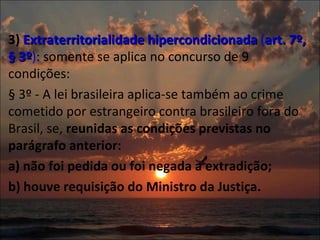 3)  Extraterritorialidade hipercondicionada  ( art. 7º, § 3º ) : somente se aplica no concurso de 9 condições: § 3º - A lei brasileira aplica-se também ao crime cometido por estrangeiro contra brasileiro fora do Brasil, se,  reunidas as condições previstas no parágrafo anterior: a) não foi pedida ou foi negada a extradição;  b) houve requisição do Ministro da Justiça.  
