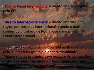 Direito Penal Internacional  = direito interno, regido pelo CP;   Direito Internacional Penal  = direito internacional, regido por tratados internacionais (sendo o mais conhecido o tratado de Roma, que criou o Tribunal Penal Internacional).   Art. 5º do CP  = todo crime ocorrido no Brasil é regido pela lei brasileira ( princípio da territorialidade ) – “ Aplica-se a lei brasileira, sem prejuízo de convenções, tratados e regras de direito internacional, ao crime cometido no território nacional ” .  