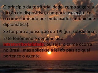 O princípio da territorialidade, como sugere a dicção do dispositivo, comporta  exceção . Ex.: o crime cometido por embaixador (imunidade diplomática).  Se for para a jurisdição do TPI (jur. subsidiária).  Este fenômeno é denominado  intraterritorialidade , ou seja, o crime ocorre no Brasil, mas aplica-se a lei do país ao qual pertence o agente.  