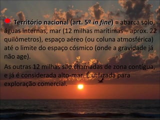 Território nacional (art. 5º  in fine )  = abarca solo, águas internas, mar (12 milhas marítimas – aprox. 22 quilômetros), espaço aéreo (ou coluna atmosférica) até o limite do espaço cósmico (onde a gravidade já não age). As outras 12 milhas são chamadas de zona contígua, e já é considerada alto-mar. É utilizada para exploração comercial. 
