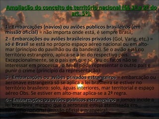 Ampliação do conceito de território nacional (§§ 1º e 2º do art. 5º):   1 - Embarcações (navios) ou aviões públicos brasileiros (em missão oficial)  = não importa onde está, é sempre Brasil; 2 - Embarcações ou aviões brasileiros privados  (Gol, Varig, etc.) =  só é Brasil  se está no próprio espaço aéreo nacional ou em alto-mar (princípio do pavilhão ou da bandeira). Se o avião está no território estrangeiro, aplica-se a lei do respectivo país. Excepcionalmente, se o país em que se deu os fatos não se interessar em processar, o Brasil pode representar o outro país e punir o crime (princípio da representação); 3 - Embarcações ou aviões privados estrangeiros  = embarcação ou aeronave estrangeira só se aplica a lei brasileira se estiver no território brasileiro: solo, águas interiores, mar territorial e espaço aéreo Obs. Se estiver em alto-mar aplica-se a 2ª regra. 4 - Embarcações ou aviões públicos estrangeiros  =  jamais  incide a lei brasileira, mesmo que o aeronave esteja aterrissada em território nacional (missão oficial estrangeira). 