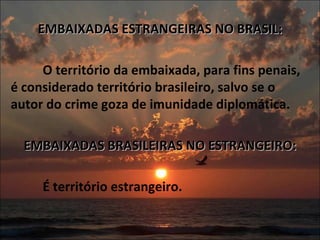 EMBAIXADAS ESTRANGEIRAS NO BRASIL:   O território da embaixada, para fins penais, é considerado território brasileiro, salvo se o autor do crime goza de imunidade diplomática.   EMBAIXADAS BRASILEIRAS NO ESTRANGEIRO:   É território estrangeiro. 