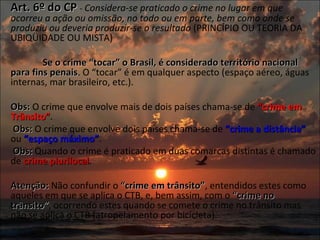 Art. 6º do CP  -  Considera-se praticado o crime no lugar em que ocorreu a ação ou omissão, no todo ou em parte, bem como onde se produziu ou deveria produzir-se o resultado  (PRINCÍPIO OU TEORIA DA UBIQÜIDADE OU MISTA)   Se o crime “tocar” o Brasil, é considerado território nacional para fins penais . O “tocar” é em qualquer aspecto (espaço aéreo, águas internas, mar brasileiro, etc.). Obs:  O crime que envolve mais de dois países chama-se de  “crime em Trânsito” .   Obs:  O crime que envolve dois países chama-se de  “crime a distância”  ou  “espaço máximo” .   Obs:  Quando o crime é praticado em duas comarcas distintas é chamado de  crime plurilocal . Atenção:  Não confundir o  “crime em trânsito” , entendidos estes como aqueles em que se aplica o CTB, e, bem assim, com o  “crime no trânsito” , ocorrendo estes quando se comete o crime no trânsito mas não se aplica o CTB (atropelamento por bicicleta). 