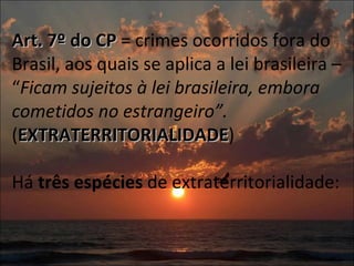 Art. 7º do CP  = crimes ocorridos fora do Brasil, aos quais se aplica a lei brasileira – “ Ficam sujeitos à lei brasileira, embora cometidos no estrangeiro”.  ( EXTRATERRITORIALIDADE ) Há  três espécies  de extraterritorialidade: 