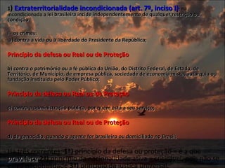 1 )  Extraterritorialidade incondicionada (art. 7º, inciso I) :  na incondicionada a  lei brasileira incide independentemente de qualquer restrição ou condição .    I - os crimes:    a) contra a vida ou a liberdade do Presidente da República;    Princípio da defesa  ou  Real  ou  de Proteção   b) contra o patrimônio ou a fé pública da União, do Distrito Federal, de Estado, de Território, de Município, de empresa pública, sociedade de economia mista, autarquia ou fundação instituída pelo Poder Público;   Princípio da defesa ou Real ou de Proteção   c) contra a administração pública, por quem está a seu serviço;    Princípio da defesa ou Real ou de Proteção   d) de genocídio, quando o agente for brasileiro ou domiciliado no Brasil;   Há três correntes:  1ª)  princípio da defesa ou proteção = é a que  prevalece   2ª)  princípio da nacionalidade ativa = criticável, pois não se exige nacionalidade  3ª)  princípio da justiça universal. 