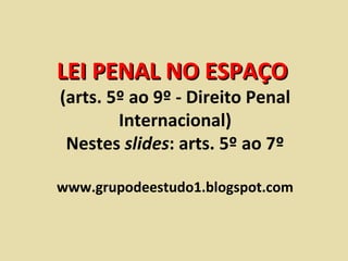 LEI PENAL NO ESPAÇO  (arts. 5º ao 9º - Direito Penal Internacional) Nestes  slides : arts. 5º ao 7º www.grupodeestudo1.blogspot.com 