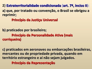 2)  Extraterritorialidade condicionada  ( art. 7º, inciso II ):  a) que, por tratado ou convenção, o Brasil se obrigou a reprimir;  Princípio da Justiça Universal b) praticados por brasileiro;  Princípio da Personalidade Ativa (mais corriqueira) c) praticados em aeronaves ou embarcações brasileiras, mercantes ou de propriedade privada, quando em território estrangeiro e aí não sejam julgados.  Princípio da Representação 