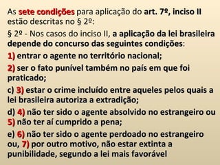 As  sete   condições  para aplicação do  art. 7º, inciso II  estão descritas no § 2º:  § 2º - Nos casos do inciso II,  a aplicação da lei brasileira depende do concurso das seguintes condições : 1)  entrar o agente no território nacional; 2)  ser o fato punível também no país em que foi praticado; c)  3)  estar o crime incluído entre aqueles pelos quais a lei brasileira autoriza a extradição;  d)  4)  não ter sido o agente absolvido no estrangeiro ou  5)  não ter aí cumprido a pena;  e)  6)  não ter sido o agente perdoado no estrangeiro ou,  7)  por outro motivo, não estar extinta a punibilidade, segundo a lei mais favorável 