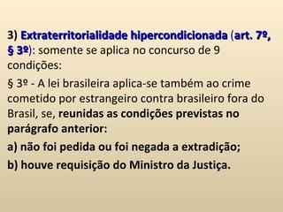 3)  Extraterritorialidade hipercondicionada  ( art. 7º, § 3º ) : somente se aplica no concurso de 9 condições: § 3º - A lei brasileira aplica-se também ao crime cometido por estrangeiro contra brasileiro fora do Brasil, se,  reunidas as condições previstas no parágrafo anterior: a) não foi pedida ou foi negada a extradição;  b) houve requisição do Ministro da Justiça.  