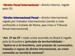 Direito Penal Internacional  = direito interno, regido pelo CP;   Direito Internacional Penal  = direito internacional, regido por tratados internacionais (sendo o mais conhecido o tratado de Roma, que criou o Tribunal Penal Internacional).   Art. 5º do CP  = todo crime ocorrido no Brasil é regido pela lei brasileira ( princípio da territorialidade ) – “ Aplica-se a lei brasileira, sem prejuízo de convenções, tratados e regras de direito internacional, ao crime cometido no território nacional ” .  