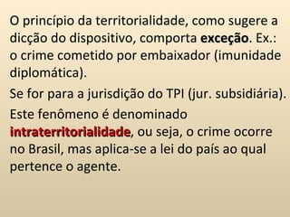 O princípio da territorialidade, como sugere a dicção do dispositivo, comporta  exceção . Ex.: o crime cometido por embaixador (imunidade diplomática).  Se for para a jurisdição do TPI (jur. subsidiária).  Este fenômeno é denominado  intraterritorialidade , ou seja, o crime ocorre no Brasil, mas aplica-se a lei do país ao qual pertence o agente.  
