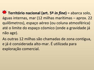 Território nacional (art. 5º  in fine )  = abarca solo, águas internas, mar (12 milhas marítimas – aprox. 22 quilômetros), espaço aéreo (ou coluna atmosférica) até o limite do espaço cósmico (onde a gravidade já não age). As outras 12 milhas são chamadas de zona contígua, e já é considerada alto-mar. É utilizada para exploração comercial. 