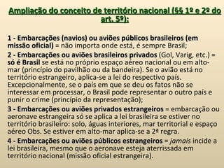 Ampliação do conceito de território nacional (§§ 1º e 2º do art. 5º):   1 - Embarcações (navios) ou aviões públicos brasileiros (em missão oficial)  = não importa onde está, é sempre Brasil; 2 - Embarcações ou aviões brasileiros privados  (Gol, Varig, etc.) =  só é Brasil  se está no próprio espaço aéreo nacional ou em alto-mar (princípio do pavilhão ou da bandeira). Se o avião está no território estrangeiro, aplica-se a lei do respectivo país. Excepcionalmente, se o país em que se deu os fatos não se interessar em processar, o Brasil pode representar o outro país e punir o crime (princípio da representação); 3 - Embarcações ou aviões privados estrangeiros  = embarcação ou aeronave estrangeira só se aplica a lei brasileira se estiver no território brasileiro: solo, águas interiores, mar territorial e espaço aéreo Obs. Se estiver em alto-mar aplica-se a 2ª regra. 4 - Embarcações ou aviões públicos estrangeiros  =  jamais  incide a lei brasileira, mesmo que o aeronave esteja aterrissada em território nacional (missão oficial estrangeira). 