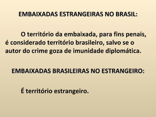 EMBAIXADAS ESTRANGEIRAS NO BRASIL:   O território da embaixada, para fins penais, é considerado território brasileiro, salvo se o autor do crime goza de imunidade diplomática.   EMBAIXADAS BRASILEIRAS NO ESTRANGEIRO:   É território estrangeiro. 
