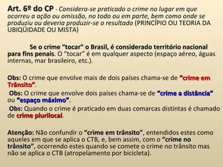 Art. 6º do CP  -  Considera-se praticado o crime no lugar em que ocorreu a ação ou omissão, no todo ou em parte, bem como onde se produziu ou deveria produzir-se o resultado  (PRINCÍPIO OU TEORIA DA UBIQÜIDADE OU MISTA)   Se o crime “tocar” o Brasil, é considerado território nacional para fins penais . O “tocar” é em qualquer aspecto (espaço aéreo, águas internas, mar brasileiro, etc.). Obs:  O crime que envolve mais de dois países chama-se de  “crime em Trânsito” .   Obs:  O crime que envolve dois países chama-se de  “crime a distância”  ou  “espaço máximo” .   Obs:  Quando o crime é praticado em duas comarcas distintas é chamado de  crime plurilocal . Atenção:  Não confundir o  “crime em trânsito” , entendidos estes como aqueles em que se aplica o CTB, e, bem assim, com o  “crime no trânsito” , ocorrendo estes quando se comete o crime no trânsito mas não se aplica o CTB (atropelamento por bicicleta). 