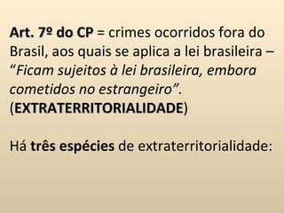 Art. 7º do CP  = crimes ocorridos fora do Brasil, aos quais se aplica a lei brasileira – “ Ficam sujeitos à lei brasileira, embora cometidos no estrangeiro”.  ( EXTRATERRITORIALIDADE ) Há  três espécies  de extraterritorialidade: 
