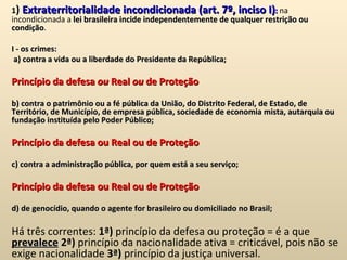 1 )  Extraterritorialidade incondicionada (art. 7º, inciso I) :  na incondicionada a  lei brasileira incide independentemente de qualquer restrição ou condição .    I - os crimes:    a) contra a vida ou a liberdade do Presidente da República;    Princípio da defesa  ou  Real  ou  de Proteção   b) contra o patrimônio ou a fé pública da União, do Distrito Federal, de Estado, de Território, de Município, de empresa pública, sociedade de economia mista, autarquia ou fundação instituída pelo Poder Público;   Princípio da defesa ou Real ou de Proteção   c) contra a administração pública, por quem está a seu serviço;    Princípio da defesa ou Real ou de Proteção   d) de genocídio, quando o agente for brasileiro ou domiciliado no Brasil;   Há três correntes:  1ª)  princípio da defesa ou proteção = é a que  prevalece   2ª)  princípio da nacionalidade ativa = criticável, pois não se exige nacionalidade  3ª)  princípio da justiça universal. 