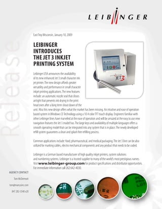 East Troy Wisconsin, January 10, 2009

                     Leibinger
                     introduces
                     the Jet 3 inkJet
                     Printing system
                     Leibinger USA announces the availability
                     of its new enhanced Jet 3 small character ink
                     jet printer. The new design affords greater
                     versatility and performance in small character
                     inkjet printing applications. The new features
                     include: an automatic nozzle seal that closes
                     airtight that prevents ink drying in the print
                     head even after a long term shout down of the
                     unit. Also this new design offers what the market has been missing. An intuitive and ease of operation
                     based system in Windows CE Technology using a 10.4 color TFT touch display. Engineers familiar with
                     other Leibinger lines have marveled at the ease of operation and will be amazed at the easy to use new
                     navigation features the Jet 3 model has. The large keys and availability of multiple languages offers a
                     smooth operating model that can be integrated into any system that is in place. The newly developed
                     refill system guarantees a clean and splash free refilling process.

                     Common applications include: food, pharmaceutical, and medical packaging. The Jet 3 line can be also
                     utilized for marking cables, electro mechanical components and any product that needs to be coded.

                     Leibinger is a German based manufacturer of high quality inkjet printers, system solutions
                     and numbering systems. Leibinger is a trusted supplier to many of the world’s most prestigious names.
                     Visit www.leibinger-group.com for product specifications and distributor opportunities.
                     For immediate information call 262 642-4030.
Agency contAct

    Tom McDermott

tom@marcusinc.com

  847 282-3540 x20
 