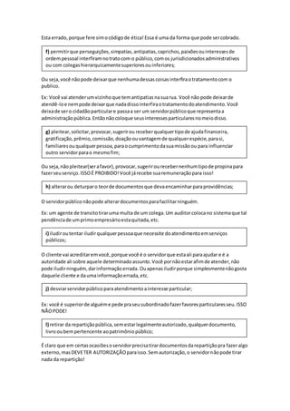 Esta errado,porque fere simocódigode ética!Essa é uma da forma que pode sercobrado.
Ou seja,você nãopode deixarque nenhumadessascoisasinterfiraotratamentocom o
publico.
Ex: Você vai atenderumvizinhoque temantipatiasnasuarua. Você não pode deixarde
atendê-loe nempode deixarque nadadissointerfiraotratamentodoatendimento.Você
deixade sero cidadãoparticulare passaa ser um servidorpúblicoque representaa
administraçãopública.Entãonãocoloque seusinteressesparticularesnomeiodisso.
Ou seja,não pleitear(serafavor),provocar,sugerirourecebernenhumtipode propinapara
fazerseuserviço.ISSOÉ PROIBIDO!Você járecebe suaremuneraçãopara isso!
O servidorpúbliconãopode alterardocumentosparafacilitarninguém.
Ex: um agente de transitotiraruma multa de um colega.Um auditorcolocano sistemaque tal
pendênciade umprimoempresárioestaquitada,etc.
O cliente vai acreditaremvocê,porque você é o servidorque estaali paraajudar e é a
autoridade ali sobre aquele determinadoassunto.Você pornãoestarafimde atender,não
pode iludirninguém,darinformaçãoerrada.Ouapenasiludirporque simplesmentenãogosta
daquele cliente e daumainformaçãoerrada,etc.
Ex: você é superiorde alguéme pede praseusubordinadofazerfavoresparticularesseu.ISSO
NÃOPODE!
É claro que em certasocasiõesoservidorprecisatirardocumentosdarepartiçãopra fazeralgo
externo,masDEVETER AUTORIZAÇÃOparaisso.Semautorização,o servidornãopode tirar
nada da repartição!
l) retirar da repartiçãopública,semestarlegalmenteautorizado,qualquerdocumento,
livrooubempertencente aopatrimôniopúblico;
j) desviarservidorpúblicoparaatendimentoainteresse particular;
i) iludiroutentar iludirqualquerpessoaque necessite doatendimentoemserviços
públicos;
h) alterarou deturparo teorde documentosque devaencaminharparaprovidências;
g) pleitear,solicitar,provocar,sugerirou receberqualquertipode ajudafinanceira,
gratificação,prêmio,comissão,doaçãoouvantagemde qualquerespécie,parasi,
familiaresouqualquerpessoa,paraocumprimentodasuamissãoou para influenciar
outro servidorparao mesmofim;
f) permitirque perseguições,simpatias,antipatias,caprichos,paixõesouinteressesde
ordempessoal interfiramnotratocom o público,comos jurisdicionadosadministrativos
ou com colegashierarquicamentesuperioresouinferiores;
 