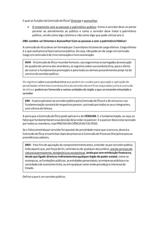 E qual as funçõesdaComissãode Ética? Orientare aconselhar.
 O tratamento com as pessoas e patrimônio publico: Como o servidor deve se portar
perante ao atendimento ao público e como o servidor deve tratar o patrimônio
público, vendo como algo coletivo e não como algo que pode utilizar pra sí.
OBS: Lembre-se!Orientare Aconselhar!Com as pessoas e com o patrimônioPúblico!
A comissãode éticadeve serformadapor 3 servidorestitularesde cargoefetivo.Cargoefetivo
é o que você precisafazerconcursopúblico.Ouseja,nãopode serde cargo emcomissão.
Cargo emcomissãoé de livre nomeaçãoe livre exoneração.
Os registros sobre suacondutaética que podemserusadospara apuração e aplicaçãode
penalidadesreferentesàcondutaéticadoservidordevemficararquivadosjuntoàcomissão
de éticae podemser fornecidoa outras unidadesdo órgão a que se encontre vinculado o
servidor.
A penaque a Comissãode Ética pode aplicaré a de CENSURA.E a fundamentação,ouseja,os
fatosque fundamentaramessadecisãodeve estarnoparecer.E o parecerdeve estarassinado
por todosos membros,masPRECISA DA CIÊNCIA DO FALTOSO.
Se a faltacometidaporservidorforpassível de penalidade maiorque acensura,deveráa
Comissãode Ética encaminharcópiadoprocessoà Comissãode ProcessoDisciplinarparaas
providênciascabíveis.
Define oque é um servidorpúblico.
XXIV - Para finsde apuração do comprometimentoético,entende-se porservidorpúblico
todoaquele que,porforça de lei,contratooude qualqueratojurídico, preste serviçosde
naturezapermanente,temporáriaouexcepcional,aindaque semretribuição financeira,
desde que ligado diretaou indiretamenteaqualquerórgão do poder estatal,como as
autarquias,asfundaçõespúblicas,asentidadesparaestatais,asempresaspúblicase as
sociedadesde economiamista,ouemqualquersetoronde prevaleçaointeressedo
Estado.
XXII - A penaaplicável aoservidorpúblicopelaComissãode Éticaé a de censurae sua
fundamentaçãoconstarádorespectivoparecer,assinadoportodososseusintegrantes,
com ciênciadofaltoso.
XVIII - À Comissãode Ética incumbe fornecer,aosorganismosencarregadosdaexecução
do quadrode carreira dos servidores,osregistrossobre suacondutaética,parao efeito
de instruire fundamentarpromoçõese paratodosos demaisprocedimentosprópriosda
carreira doservidorpúblico.
 