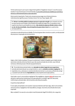 Tenhocertezaque tu já viupor ai algumbempúblico“largadoàs moscas” e issolhe causou
revolta.É issomesmoque oincisoIXretrata. É uma ofensadiretaaocidadãoque contribuiu
diretaou indiretamenteparaa aquisiçãodele.
Outro pontoimportante:Tratarmal umapessoaque paga seustributosdiretaou
indiretamente significacausar-lhedanomoral.Porisso,fique ligado..OK?
à prestezanoatendimentoaocidadão.Écrime de grave dano moral ao usuário,sendopassível
de processoe reparaçãonos termosda lei.
Lógico,não é todae qualquerfilaque é condenável.Existemsituaçõesque simplesmente
acumulam,devidoadiversosfatoresque nãosejadavontade doservidor,seja,faltade
estrutura,faltade pessoal,faltade equipamentosetc.
Você sabe o que é umaconduta negligente?Nanegligência,alguém deixade tomaruma
atitude ouapresentarcondutaque eraesperadapara a situação.Age com descuido,
indiferençaoudesatenção,nãotomandoasdevidasprecauções.
E quanto a imprudência?
É uma ação precipitadae semcautela.A pessoanãodeixade fazeralgo,nãoé umaconduta
omissivacomoa negligência.Naimprudência,elaage,mastomauma atitude diversada
esperada.
Mas cuidado!E nocaso de uma ordemmanifestamente ilegal?A lei 8112, diz o seguinte:
XI - O servidordeve prestartodaa sua atenção às ordens legaisde seussuperiores,
velandoatentamente porseucumprimento,e,assim, evitandoaconduta negligente.Os
repetidoserros,odescasoe o acúmulode desviostornam-se,àsvezes,difíceisde corrigir
e caracterizamaté mesmo imprudênciano desempenhodafunçãopública.
X - Deixar o servidorpúblico qualquerpessoaà esperade solução que compete aosetor
emque exerçasuas funções,permitindoaformaçãode longasfilas,ouqualqueroutra
espécie de atrasona prestaçãodoserviço, não caracteriza apenas atitude contra a ética
ou ato de desumanidade,mas principalmente grave dano moral aos usuáriosdos
serviçospúblicos.
 