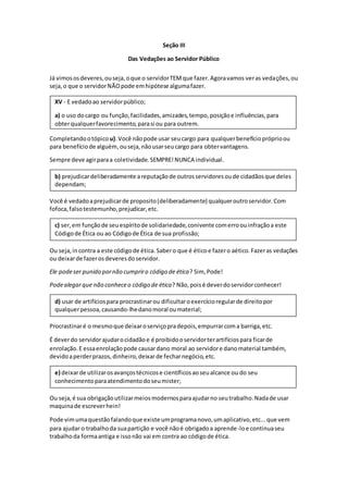 Seção III
Das Vedações ao Servidor Público
Já vimososdeveres,ouseja,oque o servidorTEMque fazer.Agoravamos veras vedações,ou
seja,o que o servidorNÃOpode emhipótese algumafazer.
Completandootópico u).Você nãopode usar seucargo para qualquerbenefíciopróprioou
para benefíciode alguém,ouseja,nãousarseucargo para obtervantagens.
Sempre deve agirparaa coletividade.SEMPRE!NUNCA individual.
Você é vedadoaprejudicarde proposito(deliberadamente) qualqueroutroservidor.Com
fofoca,falsotestemunho,prejudicar,etc.
Ou seja,incontra a este códigode ética.Sabero que é éticoe fazero aético.Fazeras vedações
ou deixarde fazerosdeveresdoservidor.
Ele podeser punido pornão cumpriro código de ética? Sim, Pode!
Podealegarque não conheceo código de ética? Não,poisé deverdoservidorconhecer!
Procrastinaré o mesmoque deixaroserviçopradepois,empurrarcoma barriga,etc.
É deverdo servidorajudarocidadãoe é proibidooservidorterartifíciospara ficarde
enrolação.E essaenrolaçãopode causardano moral ao servidore danomaterial também,
devidoaperderprazos,dinheiro,deixarde fecharnegócio,etc.
Ou seja,é sua obrigaçãoutilizarmeiosmodernosparaajudarno seutrabalho.Nadade usar
maquinade escreverhein!
Pode vimumaquestãofalandoque existe umprogramanovo,umaplicativo,etc...que vem
para ajudar o trabalhoda suapartição e você nãoé obrigadoa aprende-loe continuaseu
trabalhoda formaantiga e issonão vai em contra ao códigode ética.
e) deixarde utilizarosavançostécnicose científicosaoseualcance ou do seu
conhecimentoparaatendimentodoseumister;
d) usar de artifíciospara procrastinarou dificultaroexercícioregularde direitopor
qualquerpessoa,causando-lhedanomoral oumaterial;
c) ser,em funçãode seuespíritode solidariedade,conivente comerroouinfraçãoa este
Códigode Ética ou ao Códigode Ética de sua profissão;
b) prejudicardeliberadamente areputaçãode outrosservidoresoude cidadãosque deles
dependam;
XV - E vedadoao servidorpúblico;
a) o uso docargo ou função,facilidades,amizades,tempo,posiçãoe influências,para
obterqualquerfavorecimento,parasi ou para outrem.
 