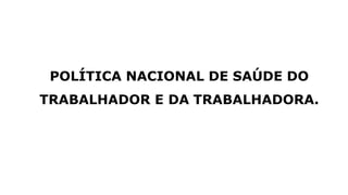 POLÍTICA NACIONAL DE SAÚDE DO
TRABALHADOR E DA TRABALHADORA.
 
