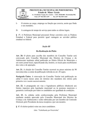 10
                 PREFEITURA MUNICIPAL DE PORTEIRINHA
                        Estado de Minas Gerais
                    Av. Presidente Vargas, 01 - Centro - CEP. 39520-000 - Porteirinha/MG
                        Fone: (0**38) 3831-1297 - Fax: (0**38) 3831-1644



I-    O retorno ao cargo, emprego ou fun…†o que exercia, assim que findo
      o seu mandato;

II-   A contagem de tempo de servi…o para todos os efeitos legais.

§ 1º. A Prefeitura Municipal procurar‡ firmar convŠnio com os Poderes
Estadual e Federal para permitir igual vantagem ao servidor p‰blico
estadual ou federal.


                                    Seção III

                          Da Realização do Pleito

Art. 20. O pleito para escolha dos membros do Conselho Tutelar ser‡
convocado pelo Conselho Municipal dos Direitos da Crian…a e do
Adolescente mediante edital publicado no Di‡rio Oficial do Munic„pio e
em outro jornal local, especificando dia, hor‡rio, os locais para recebimento
dos votos e de apura…†o.

Art. 21. A elei…†o do Conselho Tutelar ocorrer‡ no prazo m‡ximo de 90
(noventa) dias a contar da publica…†o referida no art. 20 supra.

Parágrafo Único. A renova…†o do Conselho Tutelar ter‡ publica…†o no
edital 6 (seis) meses antes do tˆrmino dos mandatos dos eleitos pela
primeira vez e assim sucessivamente.

Art. 22. A propaganda em vias e logradouros p‰blicos obedecer‡ aos
limites impostos pela legisla…†o municipal ou Žs posturas municiais e
garantir‡ a utiliza…†o por todos os candidatos em igualdade de condi…ƒes.

Art. 23. As cˆdulas ser†o confeccionadas pela Prefeitura Municipal
mediante modelo aprovado pelo Conselho Municipal dos Direitos da
Crian…a e do Adolescente e ser†o rubricadas por um membro da Comiss†o
Eleitoral, pelo Presidente da mesa receptora e por um mes‡rio.

§ 1º. O eleitor poder‡ votar em cinco candidatos.
                      Adm. “Trabalhando por Porteirinha”
 