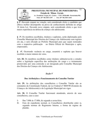 12
                PREFEITURA MUNICIPAL DE PORTEIRINHA
                       Estado de Minas Gerais
                   Av. Presidente Vargas, 01 - Centro - CEP. 39520-000 - Porteirinha/MG
                       Fone: (0**38) 3831-1297 - Fax: (0**38) 3831-1644


§ 2º. Havendo empate na vota…†o, ser‡ considerado eleito o candidato que
obteve melhor desempenho na prova de conhecimento definida no artigo
18 desta Lei. Havendo novo empate, ser‡ considerado eleito o que tiver
maior experiŠncia na defesa da crian…a e do adolescente.


§ 3º. Os membros escolhidos, titulares e suplentes, ser†o diplomados pelo
Conselho Municipal dos Direitos da Crian…a e do Adolescente com registro
em ata, e ser‡ oficiado ao Prefeito Municipal para que sejam nomeados
com a respectiva publica…†o no Di‡rio Oficial do Munic„pio e ap‹s,
empossados.

§ 4º. Ocorrendo vac‚ncia no cargo, assumir‡ o suplente que houver
recebido o maior n‰mero de votos.

Art. 28. Os membros escolhidos como titulares submeter-se-†o a estudos
sobre a legisla…†o espec„fica das atribui…ƒes do cargo e a treinamento
promovidos por uma comiss†o a ser designada pelo Conselho Municipal
dos Direitos da Crian…a e do Adolescente.


                                    Seção V

        Das Atribuições e Funcionamento do Conselho Tutelar

Art. 29. As atribui…ƒes dos conselheiros e Conselho Tutelar s†o as
constantes da Constitui…†o Federal, da Lei Federal nŒ 8069/90 (Estatuto da
Crian…a e do Adolescente) e da Legisla…†o Municipal em vigor.

Art. 30. O Conselho Tutelar funcionar‡ atendendo, atravˆs de seus
conselheiros, caso a caso:

I-    Das 7:00h Žs 17:00h, de segunda a sexta-feira.
II-   Fora do expediente normal, os Conselheiros distribuir†o entre si,
      segundo normas do Regimento Interno, a forma de regime de
      plant†o.



                     Adm. “Trabalhando por Porteirinha”
 