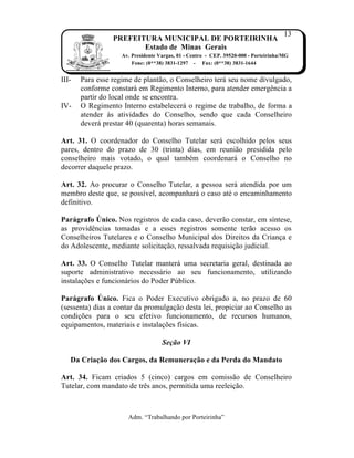 13
                 PREFEITURA MUNICIPAL DE PORTEIRINHA
                        Estado de Minas Gerais
                    Av. Presidente Vargas, 01 - Centro - CEP. 39520-000 - Porteirinha/MG
                        Fone: (0**38) 3831-1297 - Fax: (0**38) 3831-1644


III-   Para esse regime de plant†o, o Conselheiro ter‡ seu nome divulgado,
       conforme constar‡ em Regimento Interno, para atender emergŠncia a
       partir do local onde se encontra.
IV-    O Regimento Interno estabelecer‡ o regime de trabalho, de forma a
       atender Žs atividades do Conselho, sendo que cada Conselheiro
       dever‡ prestar 40 (quarenta) horas semanais.

Art. 31. O coordenador do Conselho Tutelar ser‡ escolhido pelos seus
pares, dentro do prazo de 30 (trinta) dias, em reuni†o presidida pelo
conselheiro mais votado, o qual tambˆm coordenar‡ o Conselho no
decorrer daquele prazo.

Art. 32. Ao procurar o Conselho Tutelar, a pessoa ser‡ atendida por um
membro deste que, se poss„vel, acompanhar‡ o caso atˆ o encaminhamento
definitivo.

Parágrafo Único. Nos registros de cada caso, dever†o constar, em s„ntese,
as providŠncias tomadas e a esses registros somente ter†o acesso os
Conselheiros Tutelares e o Conselho Municipal dos Direitos da Crian…a e
do Adolescente, mediante solicita…†o, ressalvada requisi…†o judicial.

Art. 33. O Conselho Tutelar manter‡ uma secretaria geral, destinada ao
suporte administrativo necess‡rio ao seu funcionamento, utilizando
instala…ƒes e funcion‡rios do Poder P‰blico.

Parágrafo Único. Fica o Poder Executivo obrigado a, no prazo de 60
(sessenta) dias a contar da promulga…†o desta lei, propiciar ao Conselho as
condi…ƒes para o seu efetivo funcionamento, de recursos humanos,
equipamentos, materiais e instala…ƒes f„sicas.

                                    Seção VI

   Da Criação dos Cargos, da Remuneração e da Perda do Mandato

Art. 34. Ficam criados 5 (cinco) cargos em comiss†o de Conselheiro
Tutelar, com mandato de trŠs anos, permitida uma reelei…†o.



                      Adm. “Trabalhando por Porteirinha”
 