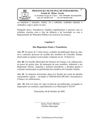 15
                PREFEITURA MUNICIPAL DE PORTEIRINHA
                       Estado de Minas Gerais
                   Av. Presidente Vargas, 01 - Centro - CEP. 39520-000 - Porteirinha/MG
                       Fone: (0**38) 3831-1297 - Fax: (0**38) 3831-1644


ou madrasta e enteados, irm†os, tio e sobrinho, cunhados (durante o
cunhadio), sogro e genro ou nora.

Par‡grafo ‰nico. Estendem-se aludidos impedimentos a pessoas com os
referidos v„nculos com o Juiz da Inf‚ncia e da Juventude ou com o
Representante do Ministˆrio P‰blico em exerc„cio na comarca.


                                 Capítulo V

                 Das Disposições Finais e Transitórias

Art. 39. No prazo de 3 (trŠs) meses, contados da publica…†o desta lei, dar-
se-‡ o primeiro processo de escolha dos membros do Conselho Tutelar,
observando-se quanto Ž convoca…†o o disposto no art. 14 desta Lei.

Art. 40. O Conselho Municipal dos Direitos da Crian…a e do Adolescente,
no prazo de quinze dias, da nomea…†o de seus membros, elaborar‡ o seu
Regimento Interno, elegendo o primeiro presidente, e decidir‡ quanto Ž
eventual remunera…†o ou gratifica…†o dos membros do Conselho Tutelar.

Art. 41. As despesas decorrentes dessa Lei ficar†o por conta da dota…†o
or…ament‡ria vigente – atividade nŒ 0209.08.0243.486.2041 (AssistŠncia Ž
Crian…a e ao Adolescente).

Art. 42. Esta Lei entra em vigor na data de sua publica…†o, revogadas as
disposi…ƒes em contr‡rio, especialmente a Lei Municipal nŒ 822/93.

                   Porteirinha, 04 de Outubro de 2002.



                   _____________________________
                         Juracy Freire Martins
                          Prefeito Municipal




                     Adm. “Trabalhando por Porteirinha”
 