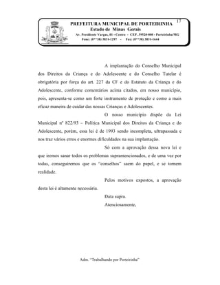 17
                 PREFEITURA MUNICIPAL DE PORTEIRINHA
                        Estado de Minas Gerais
                    Av. Presidente Vargas, 01 - Centro - CEP. 39520-000 - Porteirinha/MG
                        Fone: (0**38) 3831-1297 - Fax: (0**38) 3831-1644




                                       A implanta…†o do Conselho Municipal
dos Direitos da Crian…a e do Adolescente e do Conselho Tutelar ˆ
obrigat‹ria por for…a do art. 227 da CF e do Estatuto da Crian…a e do
Adolescente, conforme coment‡rios acima citados, em nosso munic„pio,
pois, apresenta-se como um forte instrumento de prote…†o e como a mais
eficaz maneira de cuidar das nossas Crian…as e Adolescentes.
                                       O nosso munic„pio dispƒe da Lei
Municipal nŒ 822/93 – Pol„tica Municipal dos Direitos da Crian…a e do
Adolescente, porˆm, essa lei ˆ de 1993 sendo incompleta, ultrapassada e
nos traz v‡rios erros e enormes dificuldades na sua implanta…†o.
                                       S‹ com a aprova…†o dessa nova lei e
que iremos sanar todos os problemas supramencionados, e de uma vez por
todas, conseguiremos que os “conselhos” saem do papel, e se tornem
realidade.
                                       Pelos motivos expostos, a aprova…†o
desta lei ˆ altamente necess‡ria.
                                       Data supra.
                                       Atenciosamente,




                       Adm. “Trabalhando por Porteirinha”
 