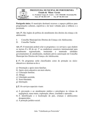 2
                   PREFEITURA MUNICIPAL DE PORTEIRINHA
                          Estado de Minas Gerais
                     Av. Presidente Vargas, 01 - Centro - CEP. 39520-000 - Porteirinha/MG
                         Fone: (0**38) 3831-1297 - Fax: (0**38) 3831-1644



Parágrafo único. O munic„pio destinar‡ recursos e espa…os p‰blicos para
programa…ƒes culturais, esportivas e de lazer voltadas para a inf‚ncia e a
juventude.

Art. 3º. S†o ‹rg†os de pol„tica de atendimento dos direitos da crian…a e do
adolescente:

I-       Conselho Municipal dos Direitos da Crian…a e do Adolescente;
II-      Conselho Tutelar.

Art. 4º. O munic„pio poder‡ criar os programas e os servi…os a que aludem
os incisos II e III do art. 2Œ ou estabelecer cons‹rcio intermunicipal para
atendimento regionalizado, instituindo e             mantendo entidades
governamentais de atendimento, mediante prˆvia autoriza…†o do Conselho
Municipal dos Direitos da Crian…a e do Adolescente.

§ 1º. Os programas ser†o classificados como de prote…†o ou s‹cio-
educativos e destinar-se-†o a:

a)    Orienta…†o e apoio s‹cio-familiar;
b)    Apoio s‹cio-educativo em meio aberto;
c)    Coloca…†o familiar;
d)    Abrigo;
e)    Liberdade assistida;
f)    Semi-liberdade;
g)    Interna…†o.

§ 2º. Os servi…os especiais visam:

a) • preven…†o e ao atendimento mˆdico e psicol‹gico Žs v„timas de
   negligŠncia, maus tratos, explora…†o, abuso, crueldade e opress†o;
b) • identifica…†o e Ž localiza…†o de pais, crian…as e adolescentes
   desaparecidos;
c) • prote…†o jur„dico-social.




                        Adm. “Trabalhando por Porteirinha”
 
