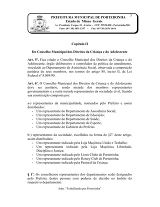 3
                PREFEITURA MUNICIPAL DE PORTEIRINHA
                       Estado de Minas Gerais
                   Av. Presidente Vargas, 01 - Centro - CEP. 39520-000 - Porteirinha/MG
                       Fone: (0**38) 3831-1297 - Fax: (0**38) 3831-1644




                                 Capítulo II

   Do Conselho Municipal dos Direitos da Criança e do Adolescente

Art. 5º. Fica criado o Conselho Municipal dos Direitos da Crian…a e do
Adolescente, ‹rg†o deliberativo e controlador da pol„tica de atendimento,
vinculado ao Departamento de AssistŠncia Social, observada a composi…†o
parit‡ria de seus membros, nos termos do artigo 88, inciso II, da Lei
Federal nŒ 8.069/90.

Art. 6º. O Conselho Municipal dos Direitos da Crian…a e do Adolescente
deve ser parit‡rio, sendo metade dos membros representantes
governamentais e a outra metade representantes da sociedade civil, ficando
sua constitui…†o composta por:

a-) representantes da municipalidade, nomeados pelo Prefeito e assim
distribu„dos:
   - Um representante do Departamento de AssistŠncia Social;
   - Um representante do Departamento de Educa…†o;
   - Um representante do Departamento de Sa‰de;
   - Um representante do Departamento de Esporte;
   - Um representante do Gabinete do Prefeito.

b-) representantes da sociedade, escolhidos na forma do •2o. deste artigo,
assim distribu„dos:
   - Um representante indicado pela Loja Ma…•nica Uni†o e Trabalho;
   - Um representante indicado pela Loja Ma…•nica Liberdade,
       Disciplina e Justi…a;
   - Um representante indicado pelo Lions Clube de Porteirinha;
   - Um representante indicado pelo Rotary Club de Porteirinha;
   - Um representante indicado pela Pastoral da Crian…a.


§ 1º. Os conselheiros representantes dos departamentos ser†o designados
pelo Prefeito, dentre pessoas com poderes de decis†o no ‚mbito do
respectivo departamento.
                     Adm. “Trabalhando por Porteirinha”
 
