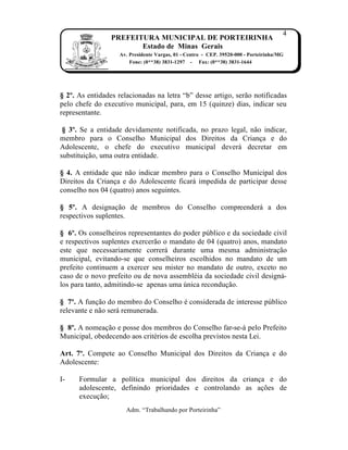 4
                 PREFEITURA MUNICIPAL DE PORTEIRINHA
                        Estado de Minas Gerais
                   Av. Presidente Vargas, 01 - Centro - CEP. 39520-000 - Porteirinha/MG
                       Fone: (0**38) 3831-1297 - Fax: (0**38) 3831-1644




§ 2º. As entidades relacionadas na letra “b” desse artigo, ser†o notificadas
pelo chefe do executivo municipal, para, em 15 (quinze) dias, indicar seu
representante.

 § 3º. Se a entidade devidamente notificada, no prazo legal, n†o indicar,
membro para o Conselho Municipal dos Direitos da Crian…a e do
Adolescente, o chefe do executivo municipal dever‡ decretar em
substitui…†o, uma outra entidade.

§ 4. A entidade que n†o indicar membro para o Conselho Municipal dos
Direitos da Crian…a e do Adolescente ficar‡ impedida de participar desse
conselho nos 04 (quatro) anos seguintes.

§ 5º. A designa…†o de membros do Conselho compreender‡ a dos
respectivos suplentes.

§ 6º. Os conselheiros representantes do poder p‰blico e da sociedade civil
e respectivos suplentes exercer†o o mandato de 04 (quatro) anos, mandato
este que necessariamente correr‡ durante uma mesma administra…†o
municipal, evitando-se que conselheiros escolhidos no mandato de um
prefeito continuem a exercer seu mister no mandato de outro, exceto no
caso de o novo prefeito ou de nova assemblˆia da sociedade civil design‡-
los para tanto, admitindo-se apenas uma ‰nica recondu…†o.

§ 7º. A fun…†o do membro do Conselho ˆ considerada de interesse p‰blico
relevante e n†o ser‡ remunerada.

§ 8º. A nomea…†o e posse dos membros do Conselho far-se-‡ pelo Prefeito
Municipal, obedecendo aos critˆrios de escolha previstos nesta Lei.

Art. 7º. Compete ao Conselho Municipal dos Direitos da Crian…a e do
Adolescente:

I-    Formular a pol„tica municipal dos direitos da crian…a e do
      adolescente, definindo prioridades e controlando as a…ƒes de
      execu…†o;
                      Adm. “Trabalhando por Porteirinha”
 