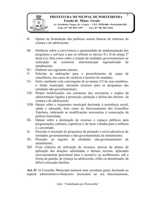 5
                 PREFEITURA MUNICIPAL DE PORTEIRINHA
                        Estado de Minas Gerais
                   Av. Presidente Vargas, 01 - Centro - CEP. 39520-000 - Porteirinha/MG
                       Fone: (0**38) 3831-1297 - Fax: (0**38) 3831-1644



II-    Opinar na formula…†o das pol„ticas sociais b‡sicas de interesse da
       crian…a e do adolescente;

III-  Deliberar sobre a convivŠncia e oportunidade de implementa…†o dos
      programas e servi…os a que se referem os incisos II e II do artigo 2Œ
      desta Lei, bem como sobre a cria…†o de entidades governamentais ou
      realiza…†o de cons‹rcio intermunicipal regionalizado de
      atendimento;
IV- Elaborar seu regimento interno;
V-    Solicitar as indica…ƒes para o preenchimento de cargo de
      conselheiro, nos casos de vac‚ncia e tˆrmino do mandato;
VI- Gerir, mediante voto convergente de ao menos 2/3 de seus membros,
      o fundo municipal, alocando recursos para os programas das
      entidades n†o-governamentais;
VII- Propor modifica…ƒes nas estruturas das secretarias e ‹rg†os da
      administra…†o ligados Ž promo…†o, prote…†o e defesa dos direitos da
      crian…a e do adolescente;
VIII- Opinar sobre o or…amento municipal destinado Ž assistŠncia social,
      sa‰de e educa…†o, bem como ao funcionamento dos Conselhos
      Tutelares, indicando as modifica…ƒes necess‡rias Ž consecu…†o da
      pol„tica formulada;
IX- Opinar sobre a destina…†o de recursos e espa…os p‰blicos para
      programa…ƒes culturais, esportivas e de lazer voltadas para a inf‚ncia
      e a juventude;
X-    Proceder Ž inscri…†o de programas de prote…†o e s‹cio-educativos de
      entidades governamentais e n†o-governamentais de atendimento;
XI- Proceder ao registro de entidades n†o-governamentais de
      atendimento;
XII- Fixar critˆrios de utiliza…†o de recursos, atravˆs de planos de
      aplica…†o das doa…ƒes subsidiadas e demais receitas, aplicando
      necessariamente percentual para o incentivo ao acolhimento, sob a
      forma de guarda, de crian…a ou adolescente, ‹rf†o ou abandonado, de
      dif„cil coloca…†o familiar.

Art. 8º. O Conselho Municipal manter‡ uma secretaria geral, destinada ao
suporte administrativo-financeiro necess‡rio ao seu funcionamento,

                      Adm. “Trabalhando por Porteirinha”
 