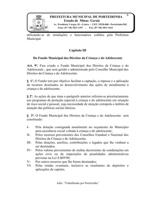6
                  PREFEITURA MUNICIPAL DE PORTEIRINHA
                         Estado de Minas Gerais
                    Av. Presidente Vargas, 01 - Centro - CEP. 39520-000 - Porteirinha/MG
                        Fone: (0**38) 3831-1297 - Fax: (0**38) 3831-1644


utilizando-se de instala…ƒes e funcion‡rios cedidos pela Prefeitura
Municipal.


                                  Capítulo III

       Do Fundo Municipal dos Direitos da Criança e do Adolescente

Art. 9º. Fica criado o Fundo Municipal dos Direitos da Crian…a e do
Adolescente , que ser‡ gerido e administrado pelo Conselho Municipal dos
Direitos da Crian…a e do Adolescente.

§ 1º. O Fundo tem por objetivo facilitar a capta…†o, o repasse e a aplica…†o
de recursos destinados ao desenvolvimento das a…ƒes de atendimento Ž
crian…a e do adolescente.

§ 2º. As a…ƒes de que trata o par‡grafo anterior referem-se prioritariamente
aos programas de prote…†o especial Ž crian…a e do adolescente em situa…†o
de risco social e pessoal, cuja necessidade de aten…†o extrapola o ‚mbito de
atua…†o das pol„ticas sociais b‡sicas.

§ 3º. O Fundo Municipal dos Direitos da Crian…a e do Adolescente ser‡
constitu„do:

I-      Pela dota…†o consignada anualmente no or…amento do Munic„pio
        para assistŠncia social voltada Ž crian…a e do adolescente;
II-     Pelos recursos provenientes dos Conselhos Estadual e Nacional dos
        Direitos da Crian…a e do Adolescente;
III-    Pelas doa…ƒes, aux„lios, contribui…ƒes e legados que lhe venham a
        ser destinados;
IV-     Pelos valores provenientes de multas decorrentes de condena…ƒes em
        a…ƒes civis ou de imposi…ƒes de penalidades administrativas
        previstas na Lei 8.069/90;
V-      Por outros recursos que lhe forem destinados;
VI-     Pelas rendas eventuais, inclusive as resultantes de dep‹sitos e
        aplica…ƒes de capitais.



                      Adm. “Trabalhando por Porteirinha”
 