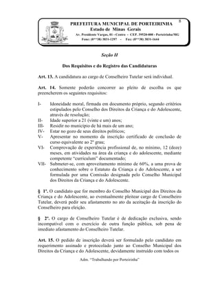 8
                PREFEITURA MUNICIPAL DE PORTEIRINHA
                       Estado de Minas Gerais
                   Av. Presidente Vargas, 01 - Centro - CEP. 39520-000 - Porteirinha/MG
                       Fone: (0**38) 3831-1297 - Fax: (0**38) 3831-1644



                                   Seção II

            Dos Requisitos e do Registro das Candidaturas

Art. 13. A candidatura ao cargo de Conselheiro Tutelar ser‡ individual.

Art. 14. Somente poder†o concorrer ao pleito de escolha os que
preencherem os seguintes requisitos:

I-   Idoneidade moral, firmada em documento pr‹prio, segundo critˆrios
     estipulados pelo Conselho dos Direitos da Crian…a e do Adolescente,
     atravˆs de resolu…†o;
II-  Idade superior a 21 (vinte e um) anos;
III- Residir no munic„pio de h‡ mais de um ano;
IV- Estar no gozo de seus direitos pol„ticos;
V-   Apresentar no momento da inscri…†o certificado de conclus†o de
     curso equivalente ao 2Œ grau;
VI- Comprova…†o de experiŠncia profissional de, no m„nimo, 12 (doze)
     meses, em atividades na ‡rea da crian…a e do adolescente, mediante
     competente “curriculum” documentado;
VII- Submeter-se, com aproveitamento m„nimo de 60%, a uma prova de
     conhecimento sobre o Estatuto da Crian…a e do Adolescente, a ser
     formulada por uma Comiss†o designada pelo Conselho Municipal
     dos Direitos da Crian…a e do Adolescente.

§ 1º. O candidato que for membro do Conselho Municipal dos Direitos da
Crian…a e do Adolescente, ao eventualmente pleitear cargo de Conselheiro
Tutelar, dever‡ pedir seu afastamento no ato da aceita…†o da inscri…†o do
Conselheiro para elei…†o.

§ 2º. O cargo de Conselheiro Tutelar ˆ de dedica…†o exclusiva, sendo
incompat„vel com o exerc„cio de outra fun…†o p‰blica, sob pena de
imediato afastamento do Conselheiro Tutelar.

Art. 15. O pedido de inscri…†o dever‡ ser formulado pelo candidato em
requerimento assinado e protocolado junto ao Conselho Municipal dos
Direitos da Crian…a e do Adolescente, devidamente instru„do com todos os
                     Adm. “Trabalhando por Porteirinha”
 