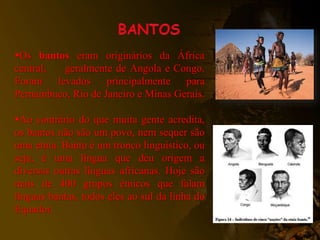 Os bantos eram originários da África
central, geralmente de Angola e Congo.
Foram levados principalmente para
Pernambuco, Rio de Janeiro e Minas Gerais.
Ao contrário do que muita gente acredita,
os bantos não são um povo, nem sequer são
uma etnia. Banto é um tronco linguístico, ou
seja, é uma língua que deu origem a
diversas outras línguas africanas. Hoje são
mais de 400 grupos étnicos que falam
línguas bantas, todos eles ao sul da linha do
Equador.
 