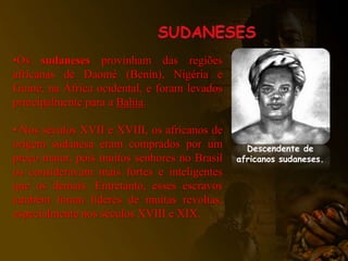 •Os sudaneses provinham das regiões
africanas de Daomé (Benin), Nigéria e
Guiné, na África ocidental, e foram levados
principalmente para a Bahia.
• Nos séculos XVII e XVIII, os africanos de
origem sudanesa eram comprados por um
preço maior, pois muitos senhores no Brasil
os consideravam mais fortes e inteligentes
que os demais. Entretanto, esses escravos
também foram líderes de muitas revoltas,
especialmente nos séculos XVIII e XIX.
Descendente de
africanos sudaneses.
 