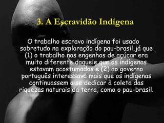 3. A Escravidão Indígena
O trabalho escravo indígena foi usado
sobretudo na exploração do pau-brasil,já que
(1) o trabalho nos engenhos de açúcar era
muito diferente daquele que os indígenas
estavam acostumados e (2) ao governo
português interessava mais que os indígenas
continuassem a se dedicar à coleta das
riquezas naturais da terra, como o pau-brasil.
 