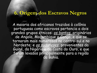 6. Origem dos Escravos Negros
A maioria dos africanos trazidos à colônia
portuguesa como escravos pertencia a dois
grandes grupos étnicos: os bantos, originários
de Angola, Moçambique e Congo, e que se
tornaram mais numerosos no centro-sul e no
Nordeste; e os sudaneses, provenientes da
Guiné, da Nigéria e da Costa do Ouro, e que
foram levados principalmente para a região
da Bahia.
 