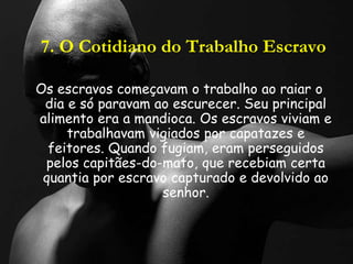 7. O Cotidiano do Trabalho Escravo
Os escravos começavam o trabalho ao raiar o
dia e só paravam ao escurecer. Seu principal
alimento era a mandioca. Os escravos viviam e
trabalhavam vigiados por capatazes e
feitores. Quando fugiam, eram perseguidos
pelos capitães-do-mato, que recebiam certa
quantia por escravo capturado e devolvido ao
senhor.
 