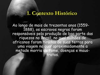 1. Contexto Histórico
Ao longo de mais de trezentos anos (1559-
1888), os escravos negros foram
responsáveis pela produção de boa parte das
riquezas no Brasil, no qual milhões de
africanos foram tirados de suas terras para
uma viagem na qual aproximadamente a
metade morria de fome, doenças e maus-
tratos.
 